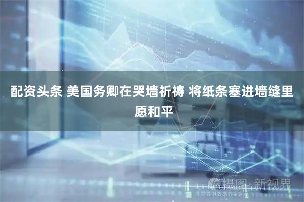 配资头条 美国务卿在哭墙祈祷 将纸条塞进墙缝里 愿和平