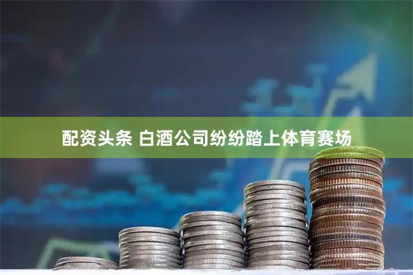 配资头条 白酒公司纷纷踏上体育赛场