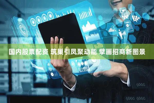 国内股票配资 筑巢引凤聚动能 擘画招商新图景