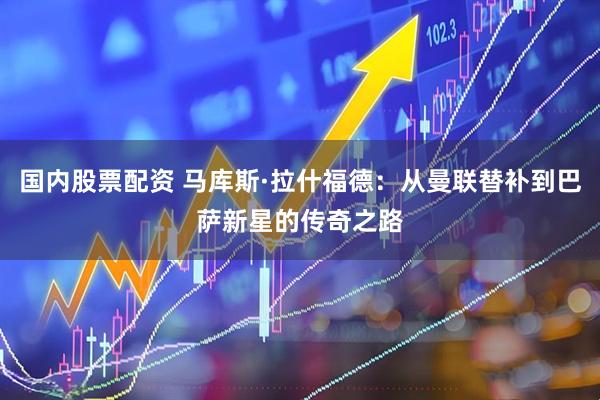 国内股票配资 马库斯·拉什福德：从曼联替补到巴萨新星的传奇之路