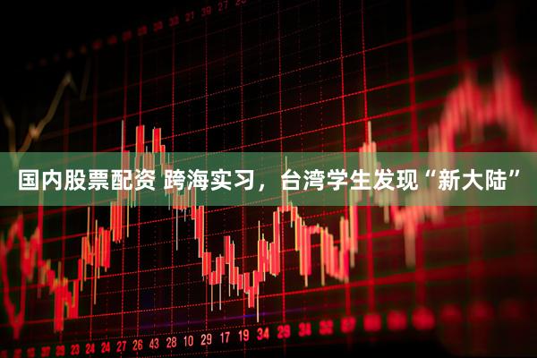 国内股票配资 跨海实习，台湾学生发现“新大陆”