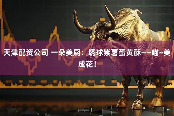 天津配资公司 一朵美厨：绣球紫薯蛋黄酥——喵~美成花！