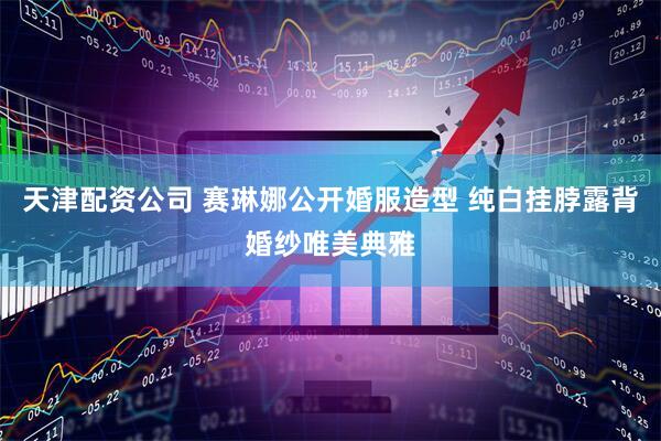天津配资公司 赛琳娜公开婚服造型 纯白挂脖露背婚纱唯美典雅