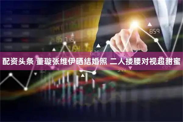配资头条 董璇张维伊晒结婚照 二人搂腰对视超甜蜜