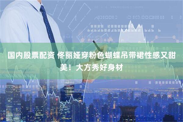 国内股票配资 佟丽娅穿粉色蝴蝶吊带裙性感又甜美！大方秀好身材