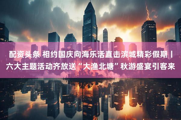 配资头条 相约国庆向海乐活直击滨城精彩假期丨六大主题活动齐放送“大渔北塘”秋游盛宴引客来