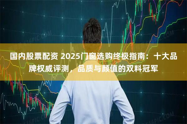 国内股票配资 2025门窗选购终极指南：十大品牌权威评测，品质与颜值的双料冠军