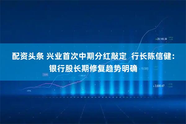 配资头条 兴业首次中期分红敲定  行长陈信健：银行股长期修复趋势明确