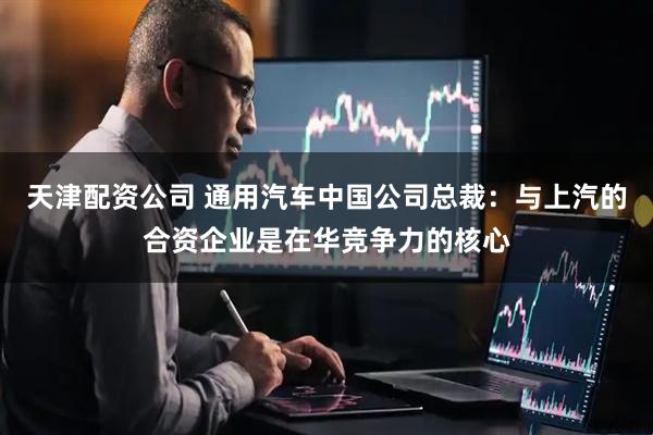 天津配资公司 通用汽车中国公司总裁:与上汽的合资企业是在华竞争力的核心