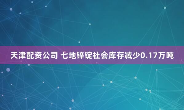 天津配资公司 七地锌锭社会库存减少0.17万吨
