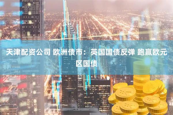 天津配资公司 欧洲债市:英国国债反弹 跑赢欧元区国债