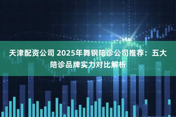 天津配资公司 2025年舞钢陪诊公司推荐:五大陪诊品牌实力对比解析