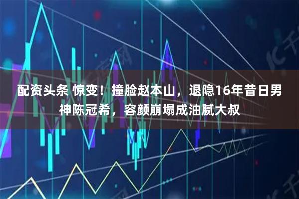 配资头条 惊变!撞脸赵本山,退隐16年昔日男神陈冠希,容颜崩塌成油腻大叔