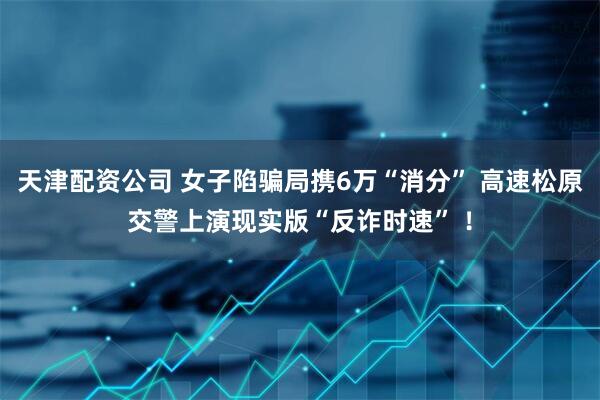 天津配资公司 女子陷骗局携6万“消分” 高速松原交警上演现实版“反诈时速” ！