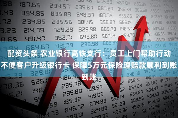 配资头条 农业银行高铁支行：员工上门帮助行动不便客户升级银行卡 保障5万元保险理赔款顺利到账