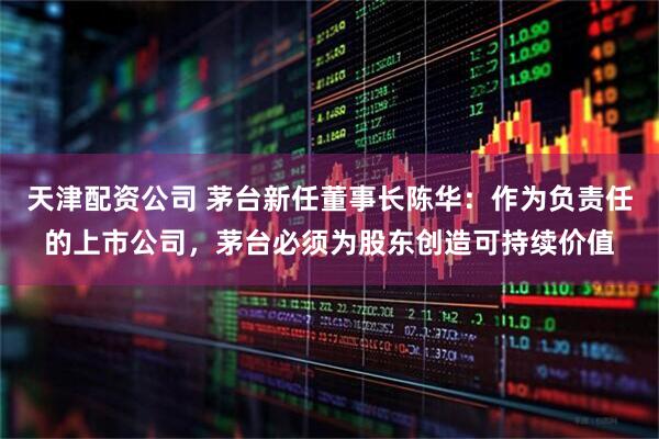 天津配资公司 茅台新任董事长陈华：作为负责任的上市公司，茅台必须为股东创造可持续价值