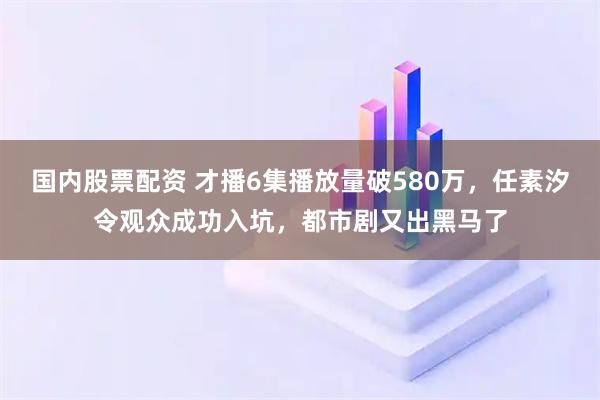 国内股票配资 才播6集播放量破580万，任素汐令观众成功入坑，都市剧又出黑马了