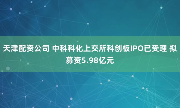 天津配资公司 中科科化上交所科创板IPO已受理 拟募资5.98亿元