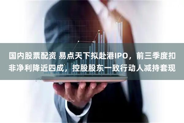 国内股票配资 易点天下拟赴港IPO，前三季度扣非净利降近四成，控股股东一致行动人减持套现