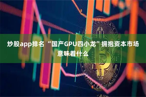 炒股app排名 “国产GPU四小龙”拥抱资本市场意味着什么