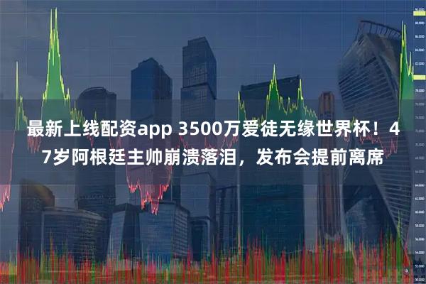 最新上线配资app 3500万爱徒无缘世界杯！47岁阿根廷主帅崩溃落泪，发布会提前离席