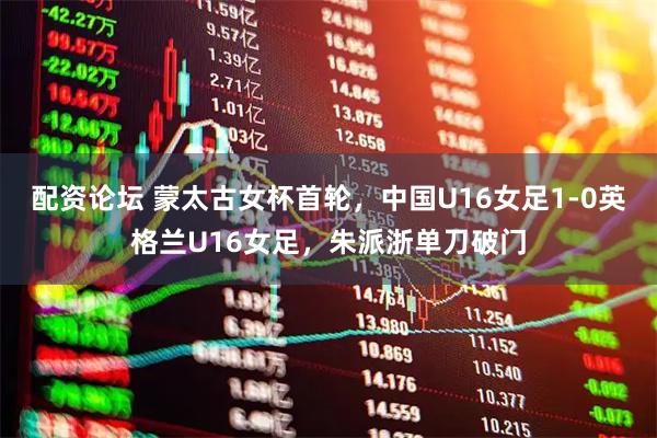 配资论坛 蒙太古女杯首轮，中国U16女足1-0英格兰U16女足，朱派浙单刀破门
