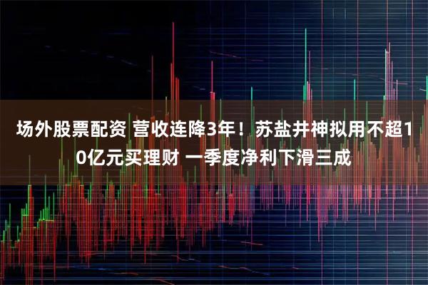场外股票配资 营收连降3年！苏盐井神拟用不超10亿元买理财 一季度净利下滑三成