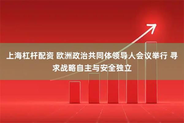 上海杠杆配资 欧洲政治共同体领导人会议举行 寻求战略自主与安全独立