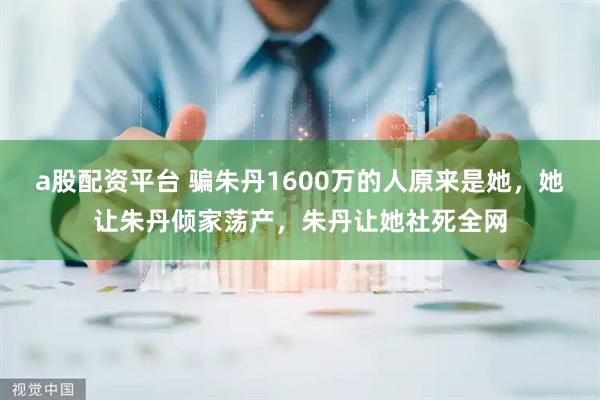 a股配资平台 骗朱丹1600万的人原来是她，她让朱丹倾家荡产，朱丹让她社死全网