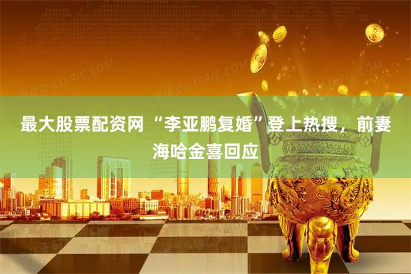 最大股票配资网 “李亚鹏复婚”登上热搜，前妻海哈金喜回应
