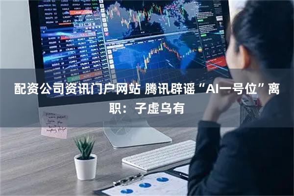 配资公司资讯门户网站 腾讯辟谣“AI一号位”离职：子虚乌有