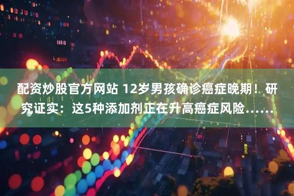 配资炒股官方网站 12岁男孩确诊癌症晚期！研究证实：这5种添加剂正在升高癌症风险……
