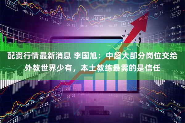 配资行情最新消息 李国旭：中超大部分岗位交给外教世界少有，本土教练最需的是信任