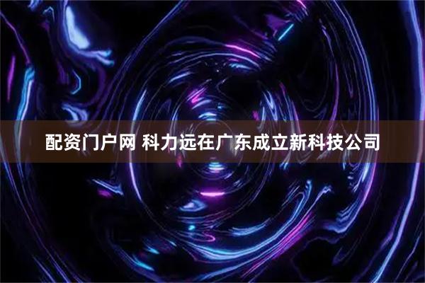 配资门户网 科力远在广东成立新科技公司