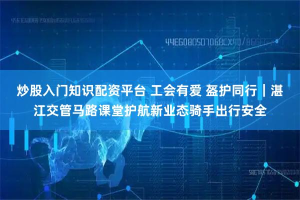 炒股入门知识配资平台 工会有爱 盔护同行｜湛江交管马路课堂护航新业态骑手出行安全